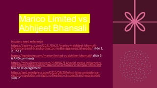 Marico Limited vs
Abhijeet Bhansali
Incase u need reference
https://dastawezz.com/2021/05/21/marico-v-abhijeet-bhansali-
influencers-and-brand-protection-in-the-age-in-social-media/ slide 1,
2 , 7-12
https://legaldesire.com/marico-limited-vs-abhijeet-bhansali/ slide 3-
6 AND comments
https://rmlnlulawreview.com/2020/02/11/social-media-influencers-
and-the-law-observations-after-marico-limited-v-abhijeet-bhansali/
law on disparagement
https://iiprd.wordpress.com/2020/08/29/what-takes-precedence-
right-to-reputation-or-right-to-freedom-of-speech-and-expression/
slide 7
 