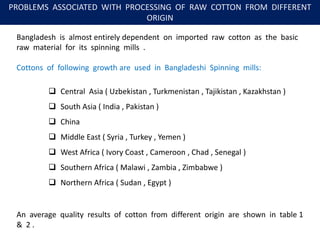 PROBLEMS ASSOCIATED WITH PROCESSING OF RAW COTTON FROM DIFFERENT
ORIGIN
Bangladesh is almost entirely dependent on imported raw cotton as the basic
raw material for its spinning mills .
Cottons of following growth are used in Bangladeshi Spinning mills:
 Central Asia ( Uzbekistan , Turkmenistan , Tajikistan , Kazakhstan )
 South Asia ( India , Pakistan )
 China
 Middle East ( Syria , Turkey , Yemen )
 West Africa ( Ivory Coast , Cameroon , Chad , Senegal )
 Southern Africa ( Malawi , Zambia , Zimbabwe )
 Northern Africa ( Sudan , Egypt )
An average quality results of cotton from different origin are shown in table 1
& 2 .
 