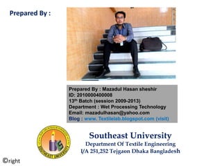 Prepared By : Mazadul Hasan sheshir
ID: 2010000400008
13th Batch (session 2009-2013)
Department : Wet Processing Technology
Email: mazadulhasan@yahoo.com
Blog : www. Textilelab.blogspot.com (visit)
Southeast University
Department Of Textile Engineering
I/A 251,252 Tejgaon Dhaka Bangladesh
Prepared By :
©right
 