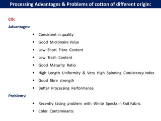 Processing Advantages & Problems of cotton of different origin:
CIS:
Advantages:
 Consistent in quality
 Good Micronaire Value
 Low Short Fibre Content
 Low Trash Content
 Good Maturity Ratio
 High Length Uniformity & Very High Spinning Consistency Index
 Good fibre strength
 Better Processing Performance
Problems:
 Recently facing problem with White Specks in Knit Fabric
 Color Contaminants
 
