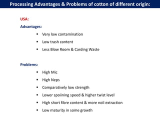 USA:
Advantages:
 Very low contamination
 Low trash content
 Less Blow Room & Carding Waste
Problems:
 High Mic
 High Neps
 Comparatively low strength
 Lower spoiining speed & higher twist level
 High short fibre content & more noil extraction
 Low maturity in some growth
Processing Advantages & Problems of cotton of different origin:
 