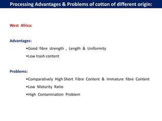 West Africa:
Advantages:
•Good fibre strength , Length & Uniformity
•Low trash content
Problems:
•Comparatively High Short Fibre Content & Immature fibre Content
•Low Maturity Ratio
•High Contamination Problem
Processing Advantages & Problems of cotton of different origin:
 
