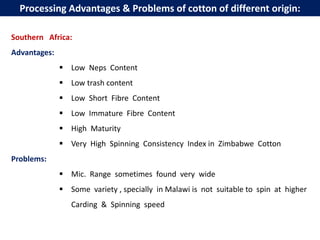 Southern Africa:
Advantages:
 Low Neps Content
 Low trash content
 Low Short Fibre Content
 Low Immature Fibre Content
 High Maturity
 Very High Spinning Consistency Index in Zimbabwe Cotton
Problems:
 Mic. Range sometimes found very wide
 Some variety , specially in Malawi is not suitable to spin at higher
Carding & Spinning speed
Processing Advantages & Problems of cotton of different origin:
 