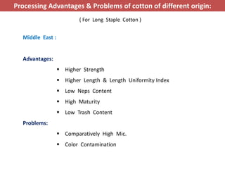 Middle East :
Advantages:
 Higher Strength
 Higher Length & Length Uniformity Index
 Low Neps Content
 High Maturity
 Low Trash Content
Problems:
 Comparatively High Mic.
 Color Contamination
Processing Advantages & Problems of cotton of different origin:
( For Long Staple Cotton )
 