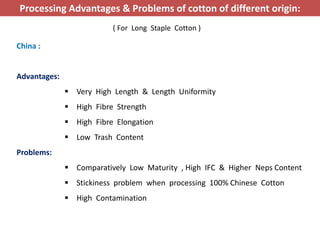 China :
Advantages:
 Very High Length & Length Uniformity
 High Fibre Strength
 High Fibre Elongation
 Low Trash Content
Problems:
 Comparatively Low Maturity , High IFC & Higher Neps Content
 Stickiness problem when processing 100% Chinese Cotton
 High Contamination
Processing Advantages & Problems of cotton of different origin:
( For Long Staple Cotton )
 