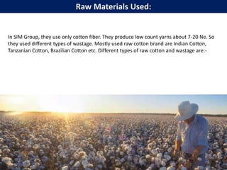In SIM Group, they use only cotton fiber. They produce low count yarns about 7-20 Ne. So
they used different types of wastage. Mostly used raw cotton brand are Indian Cotton,
Tanzanian Cotton, Brazilian Cotton etc. Different types of raw cotton and wastage are:-
Raw Materials Used:
 