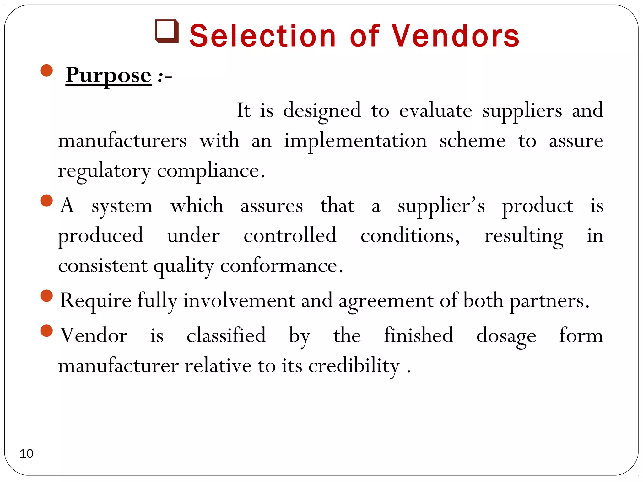  Selection of Vendors
      Purpose :-
                           It is designed to evaluate suppliers and
      manufacturers with an implementation scheme to assure
      regulatory compliance.
     A system which assures that a supplier’s product is
      produced under controlled conditions, resulting in
      consistent quality conformance.
     Require fully involvement and agreement of both partners.
     Vendor is classified by the finished dosage form
      manufacturer relative to its credibility .


10
 