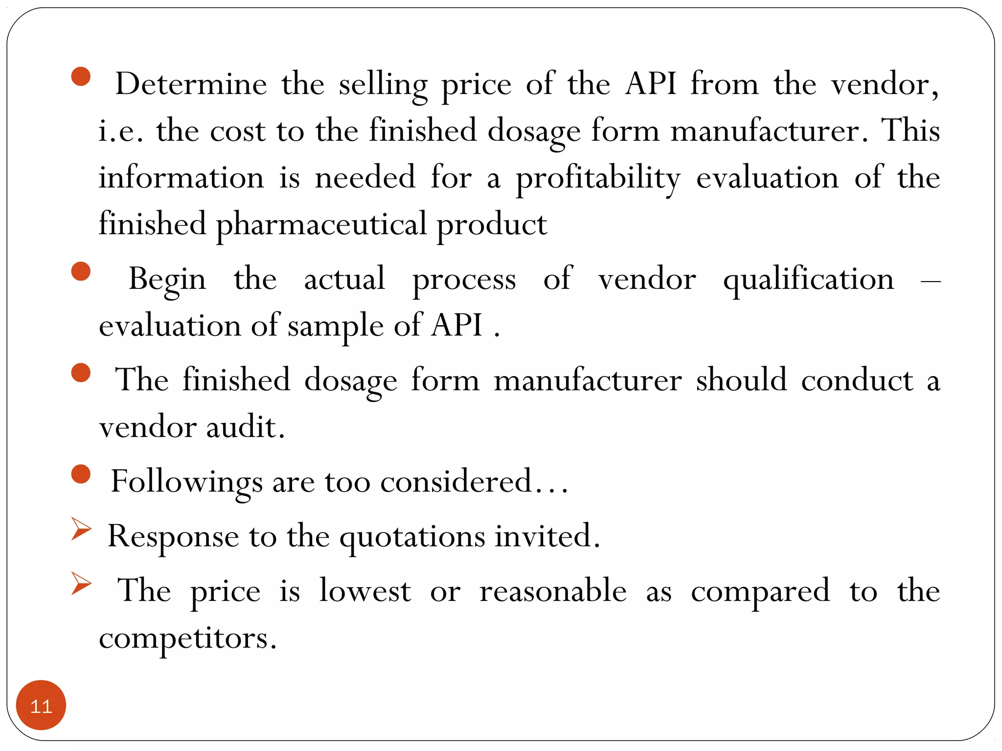  Determine the selling price of the API from the vendor,
      i.e. the cost to the finished dosage form manufacturer. This
      information is needed for a profitability evaluation of the
      finished pharmaceutical product
      Begin the actual process of vendor qualification –
      evaluation of sample of API .
      The finished dosage form manufacturer should conduct a
      vendor audit.
      Followings are too considered…
      Response to the quotations invited.
      The price is lowest or reasonable as compared to the
      competitors.
11
 