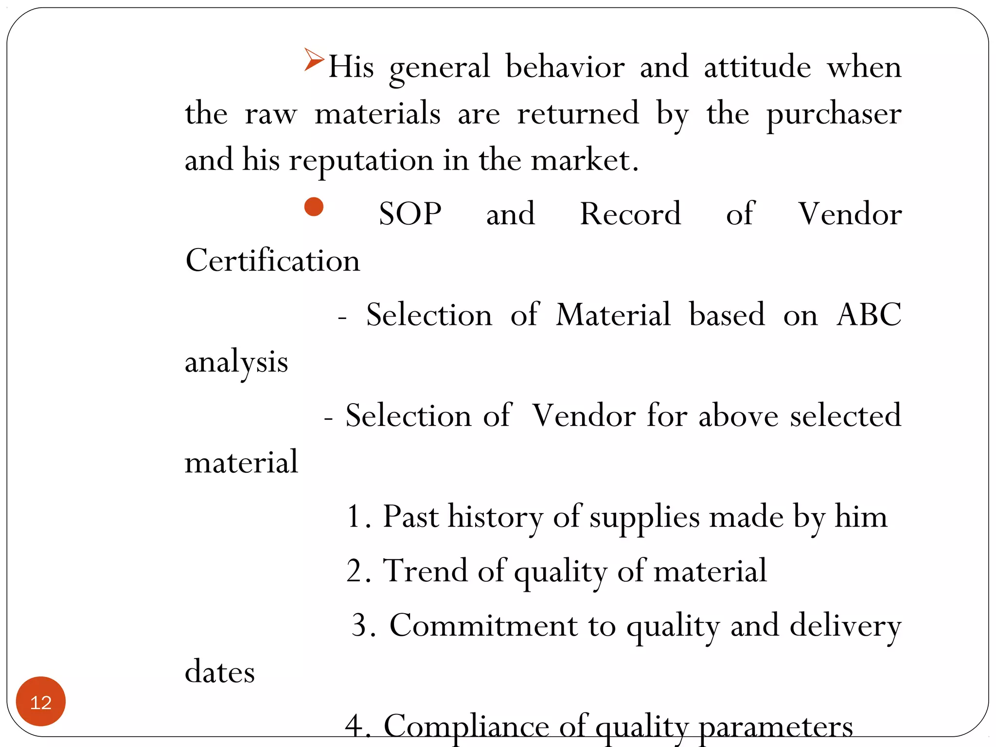 His general behavior and attitude when
     the raw materials are returned by the purchaser
     and his reputation in the market.
               SOP and Record of Vendor
     Certification
                 - Selection of Material based on ABC
     analysis
                - Selection of Vendor for above selected
     material
                  1. Past history of supplies made by him
                  2. Trend of quality of material
                  3. Commitment to quality and delivery
     dates
12
                  4. Compliance of quality parameters
 