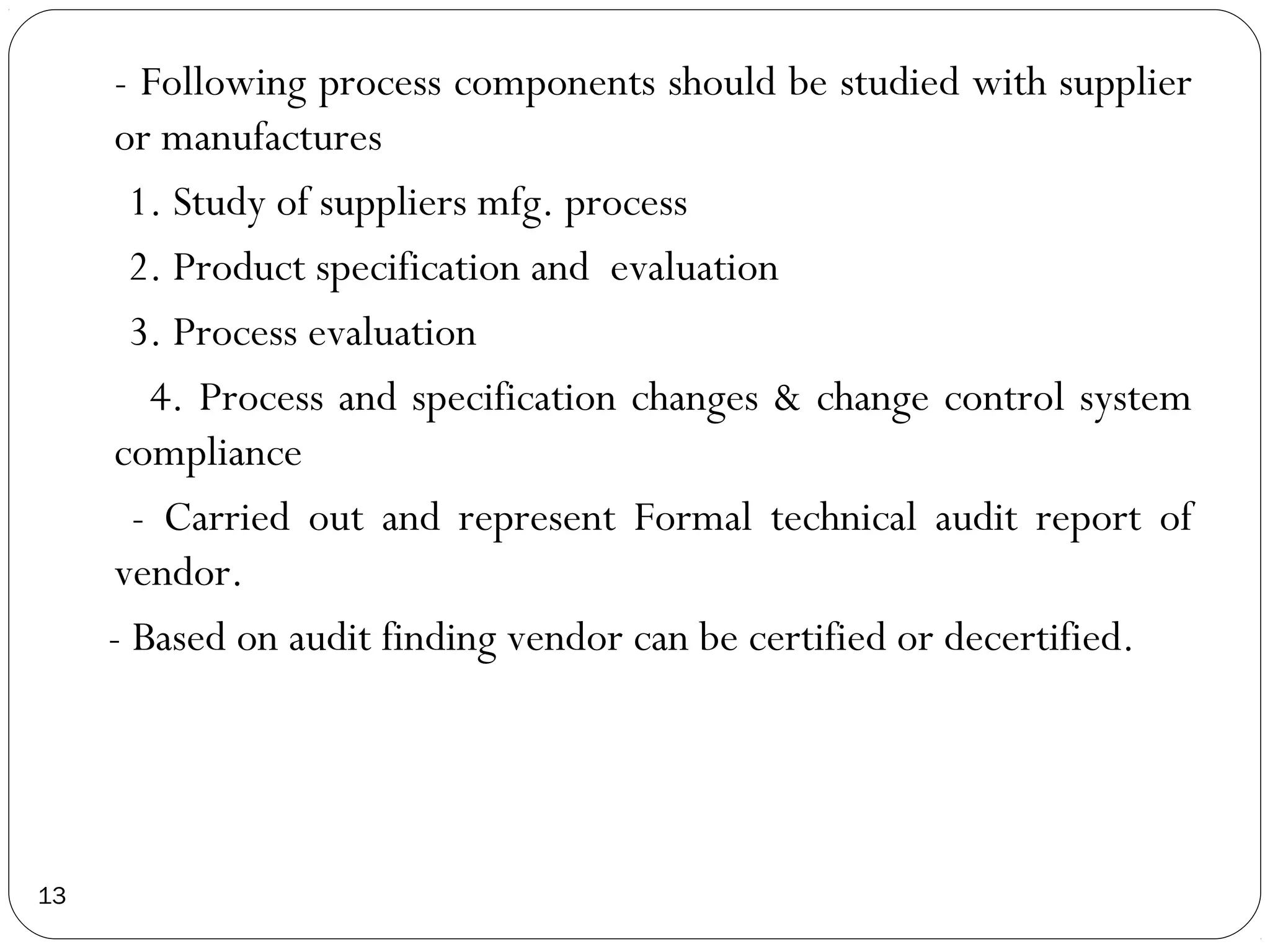 - Following process components should be studied with supplier
     or manufactures
       1. Study of suppliers mfg. process
       2. Product specification and evaluation
       3. Process evaluation
        4. Process and specification changes & change control system
     compliance
       - Carried out and represent Formal technical audit report of
     vendor.
     - Based on audit finding vendor can be certified or decertified.




13
 