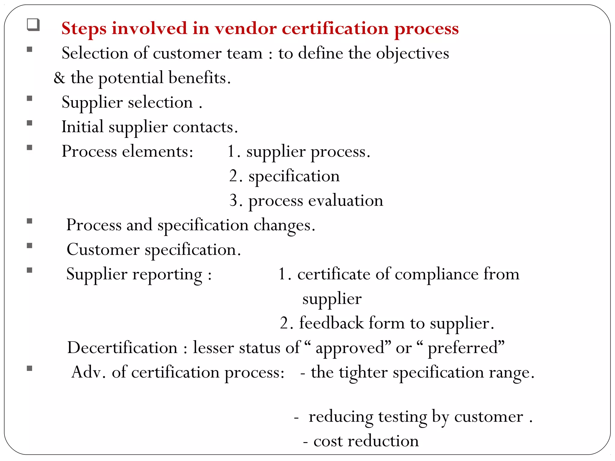     Steps involved in vendor certification process
     Selection of customer team : to define the objectives
     & the potential benefits.
     Supplier selection .
     Initial supplier contacts.
     Process elements:       1. supplier process.
                              2. specification
                              3. process evaluation
      Process and specification changes.
      Customer specification.
      Supplier reporting :          1. certificate of compliance from
                                          supplier
                                      2. feedback form to supplier.
       Decertification : lesser status of “ approved” or “ preferred”
       Adv. of certification process: - the tighter specification range.

                                      - reducing testing by customer .
14
                                       - cost reduction
 