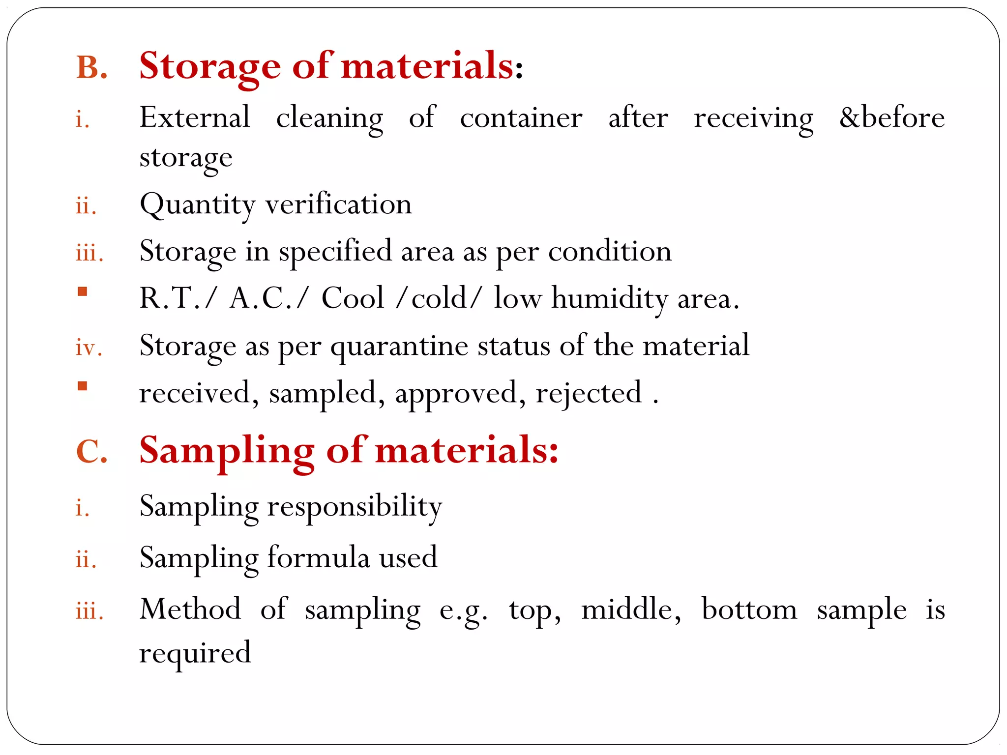 B. Storage of materials:
     i.   External cleaning of container after receiving &before
          storage
     ii. Quantity verification
     iii. Storage in specified area as per condition
         R.T./ A.C./ Cool /cold/ low humidity area.
     iv. Storage as per quarantine status of the material
         received, sampled, approved, rejected .
     C. Sampling of materials:
     i.   Sampling responsibility
     ii. Sampling formula used
     iii. Method of sampling e.g. top, middle, bottom sample is
          required
16
 