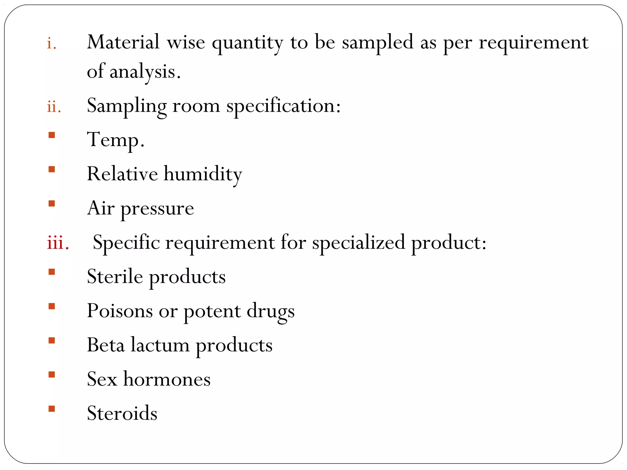 i.   Material wise quantity to be sampled as per requirement
          of analysis.
     ii. Sampling room specification:
      Temp.
      Relative humidity
      Air pressure
     iii. Specific requirement for specialized product:
      Sterile products
      Poisons or potent drugs
      Beta lactum products
      Sex hormones
      Steroids
17
 