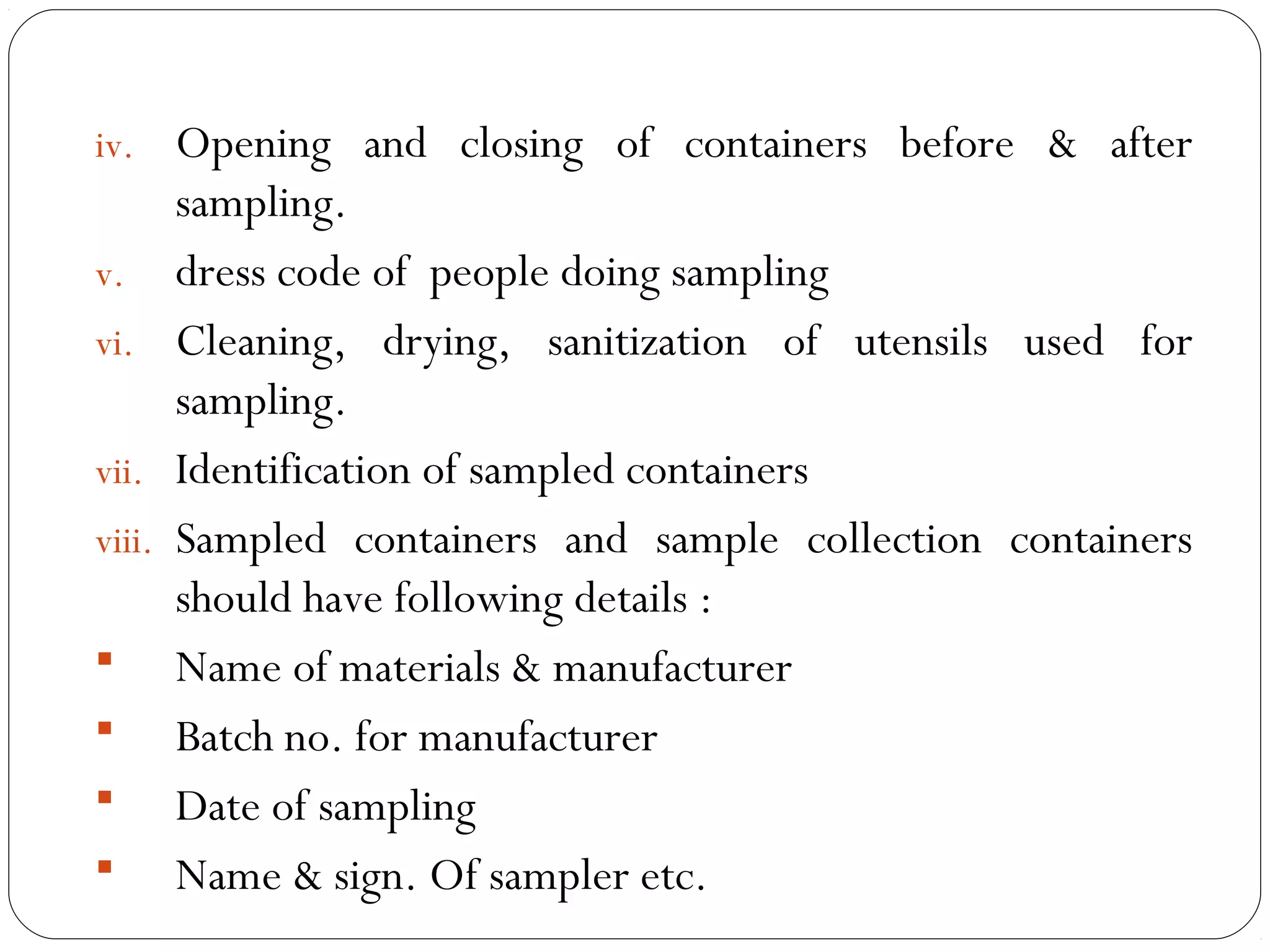 iv. Opening and closing of containers before & after
           sampling.
     v. dress code of people doing sampling
     vi. Cleaning, drying, sanitization of utensils used for
           sampling.
     vii. Identification of sampled containers
     viii. Sampled containers and sample collection containers
           should have following details :
      Name of materials & manufacturer
      Batch no. for manufacturer
      Date of sampling
      Name & sign. Of sampler etc.
18
 