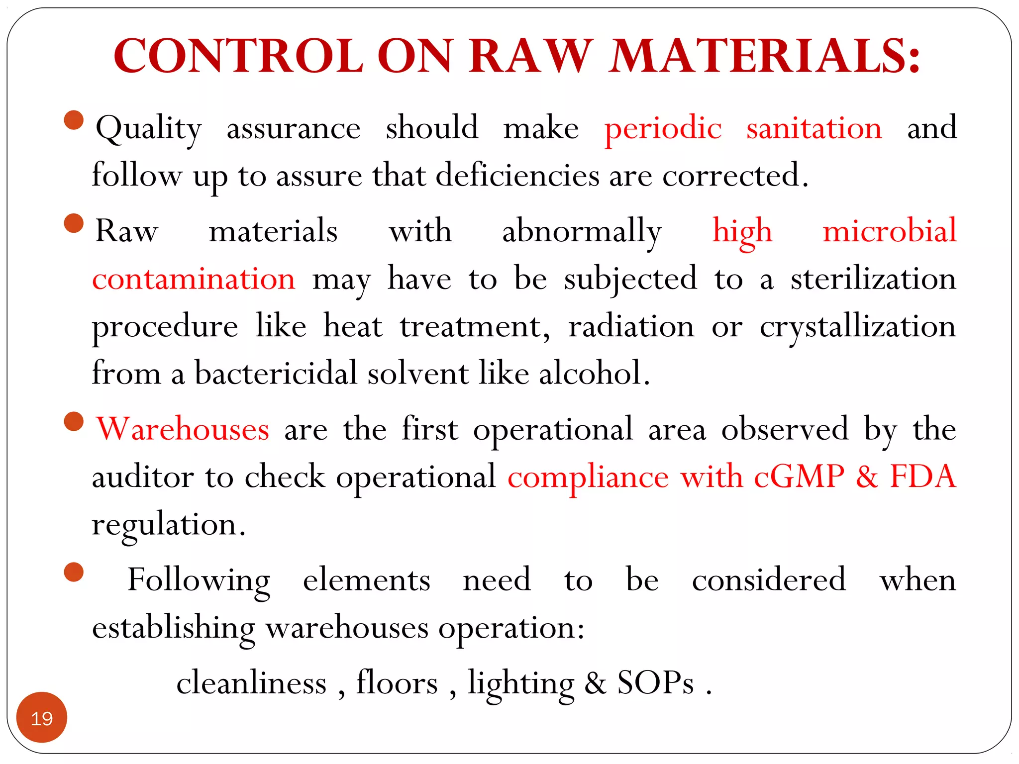 CONTROL ON RAW MATERIALS: 
     Quality assurance should make periodic sanitation and
      follow up to assure that deficiencies are corrected.
     Raw materials with abnormally high microbial
      contamination may have to be subjected to a sterilization
      procedure like heat treatment, radiation or crystallization
      from a bactericidal solvent like alcohol.
     Warehouses are the first operational area observed by the
      auditor to check operational compliance with cGMP & FDA
      regulation.
      Following elements need to be considered when
      establishing warehouses operation:
            cleanliness , floors , lighting & SOPs .
19
 