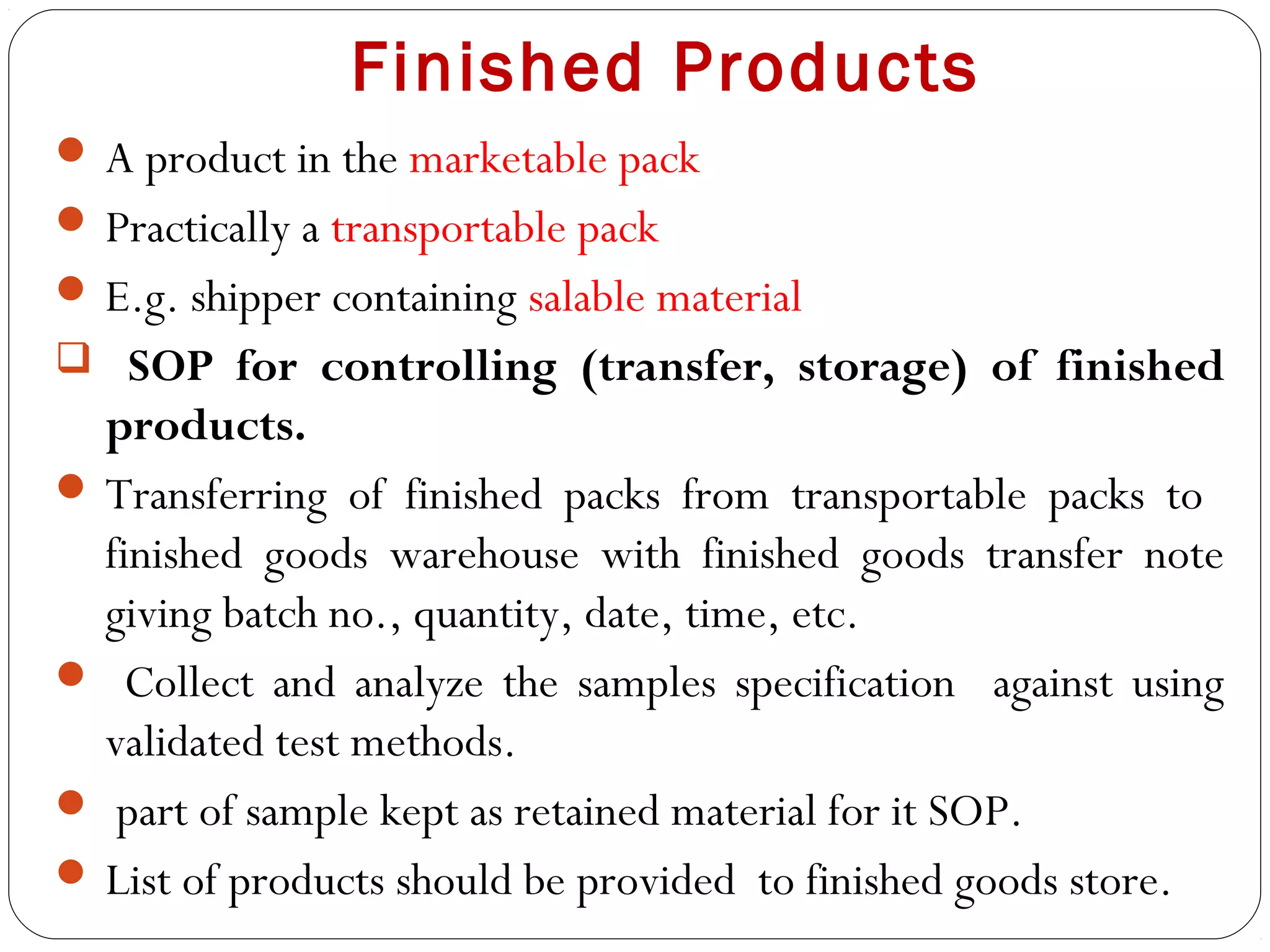 Finished Products
 A product in the marketable pack
 Practically a transportable pack
 E.g. shipper containing salable material
 SOP for controlling (transfer, storage) of finished
   products.
  Transferring of finished packs from transportable packs to
   finished goods warehouse with finished goods transfer note
   giving batch no., quantity, date, time, etc.
  Collect and analyze the samples specification against using
   validated test methods.
  part of sample kept as retained material for it SOP.
  List of products should be provided to finished goods store.
20
 