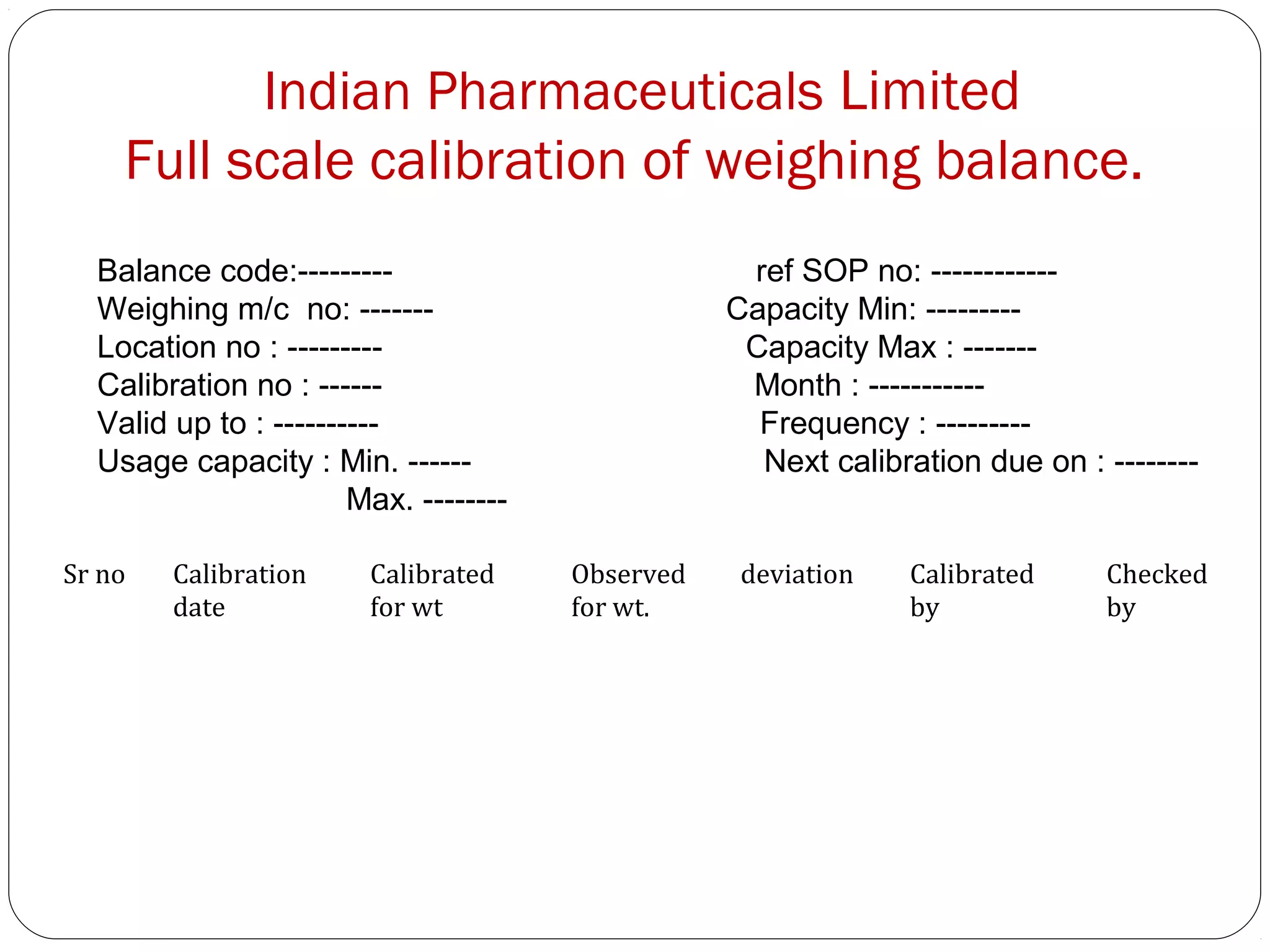 Indian Pharmaceuticals Limited
       Full scale calibration of weighing balance.
     Balance code:---------                           ref SOP no: ------------
     Weighing m/c no: -------                        Capacity Min: ---------
     Location no : ---------                          Capacity Max : -------
     Calibration no : ------                          Month : -----------
     Valid up to : ----------                          Frequency : ---------
     Usage capacity : Min. ------                      Next calibration due on : --------
                          Max. --------

 Sr no     Calibration     Calibrated     Observed    deviation    Calibrated    Checked
           date            for wt         for wt.                  by            by




21
 