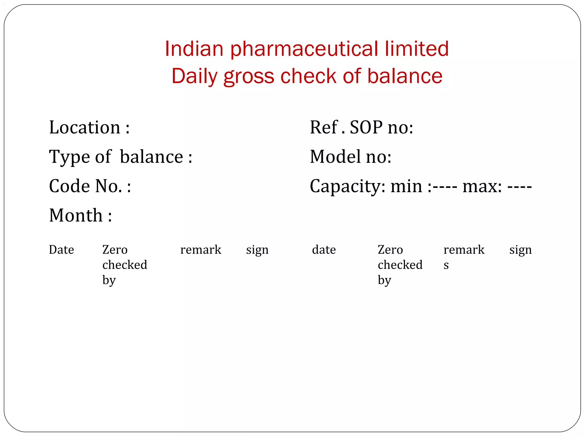 Indian pharmaceutical limited
                       Daily gross check of balance

     Location :                        Ref . SOP no:
     Type of balance :                 Model no:
     Code No. :                        Capacity: min :---- max: ----
     Month :
     Date   Zero       remark   sign   date    Zero      remark   sign
            checked                            checked   s
            by                                 by




24
 
