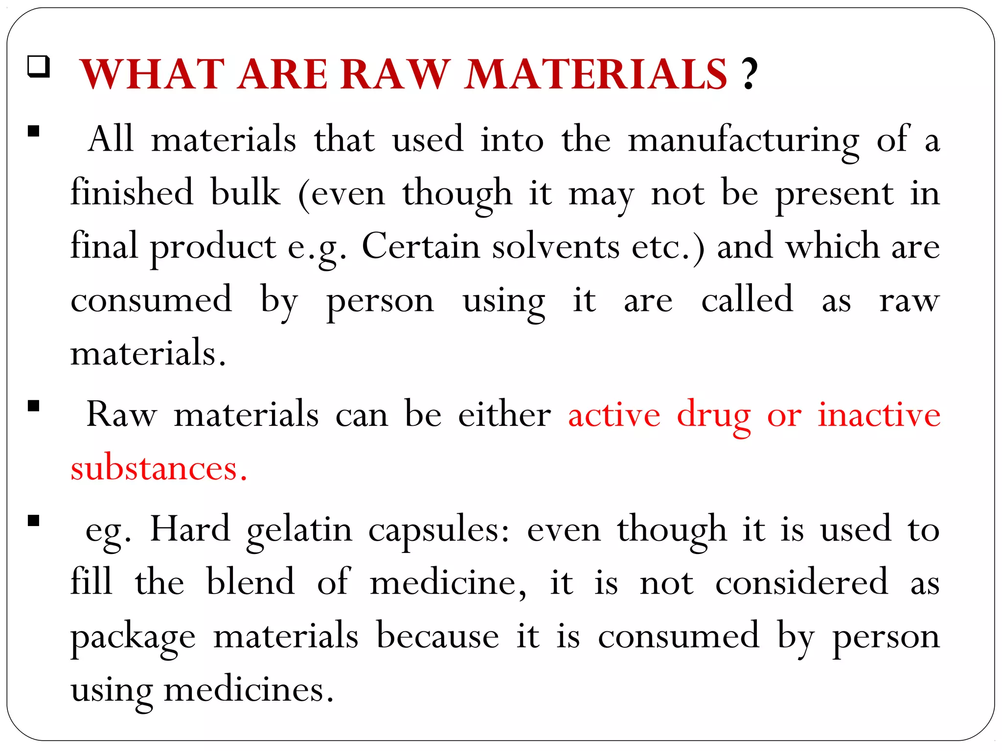    WHAT ARE RAW MATERIALS ?
   All materials that used into the manufacturing of a
   finished bulk (even though it may not be present in
   final product e.g. Certain solvents etc.) and which are
   consumed by person using it are called as raw
   materials.
 Raw materials can be either active drug or inactive
   substances.
 eg. Hard gelatin capsules: even though it is used to
   fill the blend of medicine, it is not considered as
   package materials because it is consumed by person
 3
   using medicines.
 