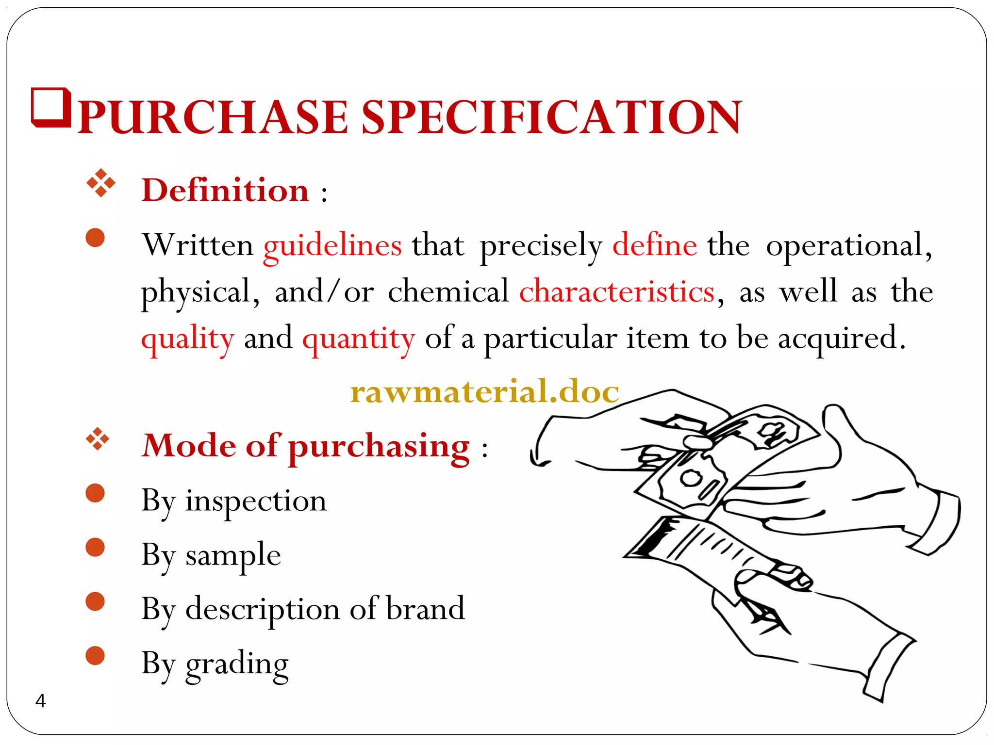 PURCHASE SPECIFICATION
     Definition :
     Written guidelines that precisely define the operational,
      physical, and/or chemical characteristics, as well as the
      quality and quantity of a particular item to be acquired.
                     rawmaterial.doc
     Mode of purchasing :
     By inspection
     By sample
     By description of brand
     By grading
4
 