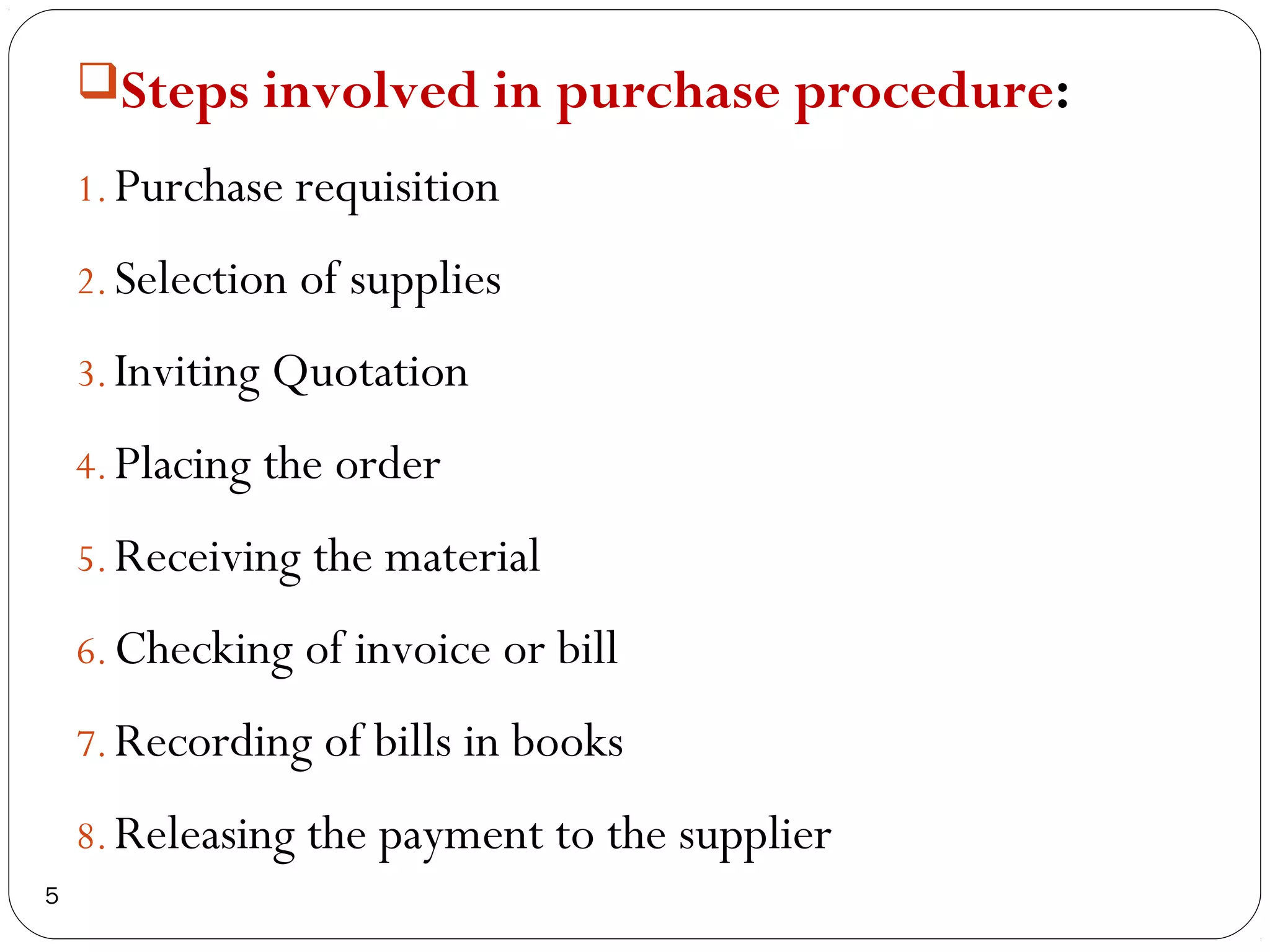 Steps involved in purchase procedure:

    1. Purchase requisition

    2. Selection of supplies

    3. Inviting Quotation

    4. Placing the order

    5. Receiving the material

    6. Checking of invoice or bill

    7. Recording of bills in books

    8. Releasing the payment to the supplier
5
 