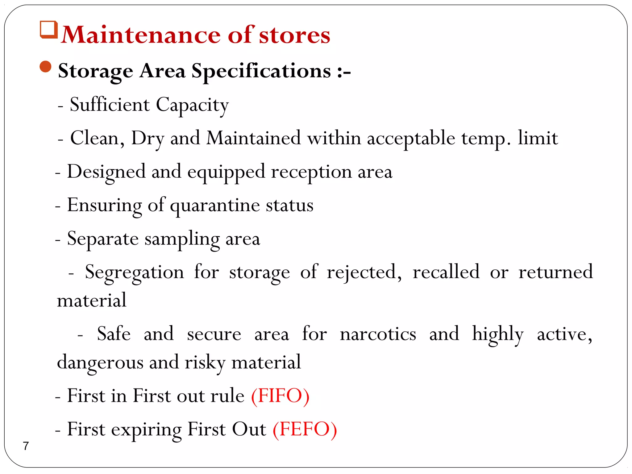 Maintenance of stores
    Storage Area Specifications :-
     - Sufficient Capacity
     - Clean, Dry and Maintained within acceptable temp. limit
     - Designed and equipped reception area
     - Ensuring of quarantine status
     - Separate sampling area
       - Segregation for storage of rejected, recalled or returned
     material
        - Safe and secure area for narcotics and highly active,
     dangerous and risky material
     - First in First out rule (FIFO)
     - First expiring First Out (FEFO)
7
 