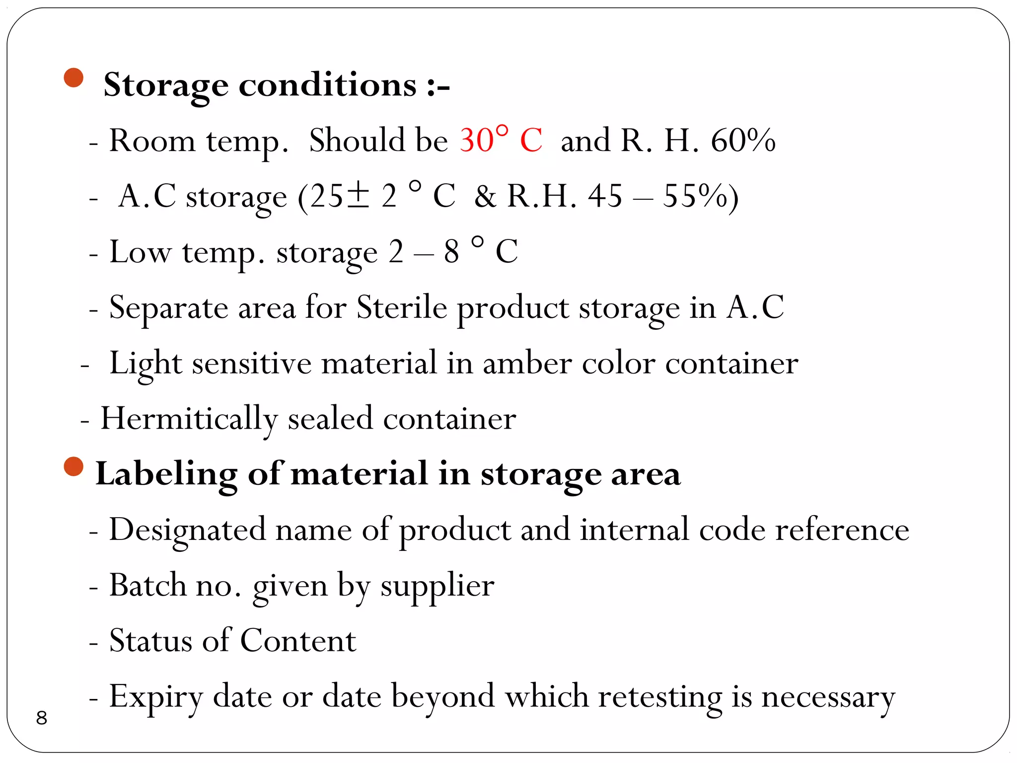 Storage conditions :-
      - Room temp. Should be 30° C and R. H. 60%
      - A.C storage (25± 2 ° C & R.H. 45 – 55%)
      - Low temp. storage 2 – 8 ° C
      - Separate area for Sterile product storage in A.C
     - Light sensitive material in amber color container
     - Hermitically sealed container
    Labeling of material in storage area
      - Designated name of product and internal code reference
      - Batch no. given by supplier
      - Status of Content
8
      - Expiry date or date beyond which retesting is necessary
 