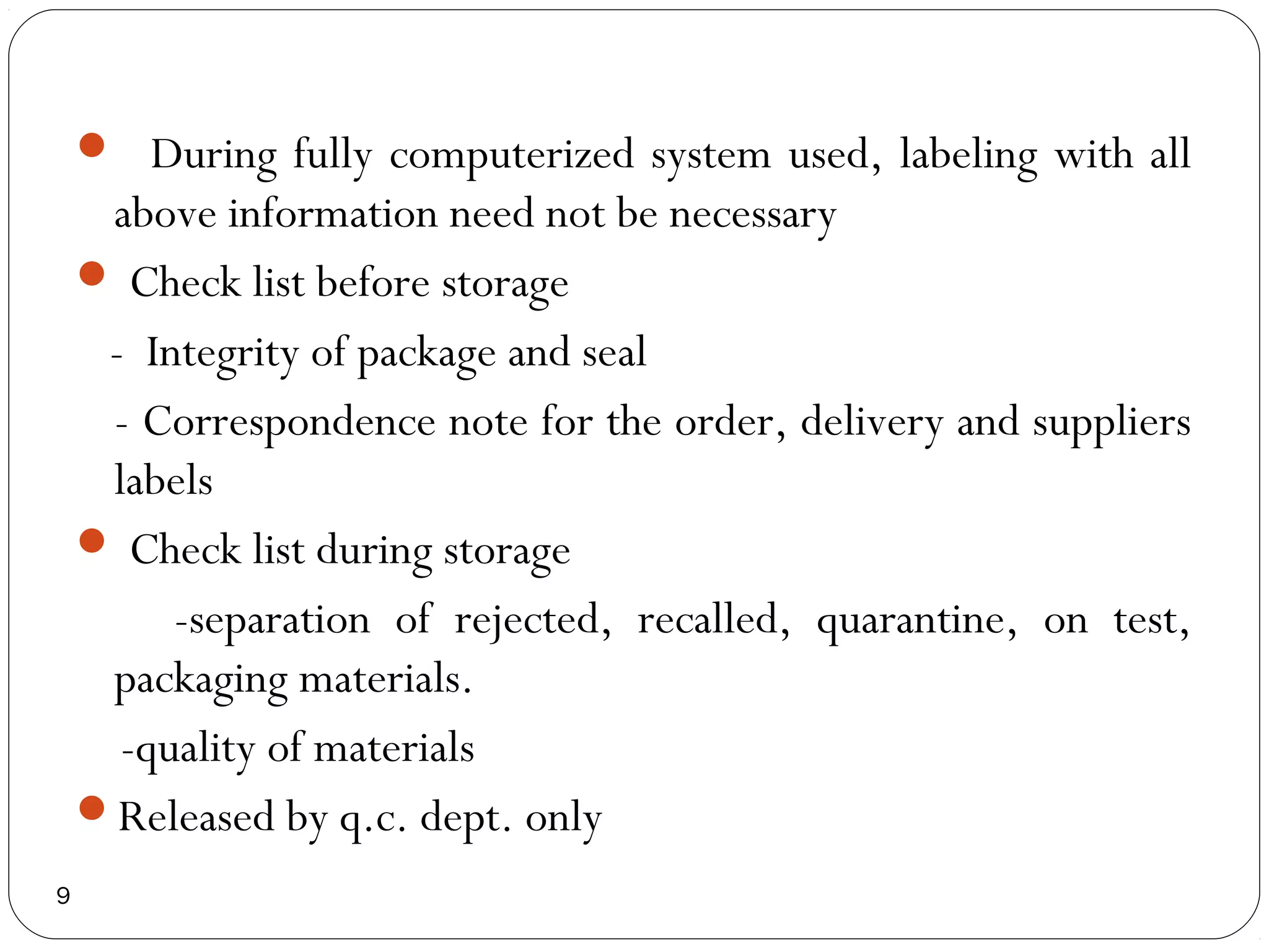  During fully computerized system used, labeling with all
     above information need not be necessary
     Check list before storage
     - Integrity of package and seal
     - Correspondence note for the order, delivery and suppliers
     labels
     Check list during storage
         -separation of rejected, recalled, quarantine, on test,
     packaging materials.
      -quality of materials
    Released by q.c. dept. only
9
 
