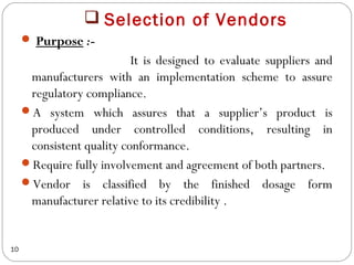  Selection of Vendors
      Purpose :-
                           It is designed to evaluate suppliers and
      manufacturers with an implementation scheme to assure
      regulatory compliance.
     A system which assures that a supplier’s product is
      produced under controlled conditions, resulting in
      consistent quality conformance.
     Require fully involvement and agreement of both partners.
     Vendor is classified by the finished dosage form
      manufacturer relative to its credibility .


10
 