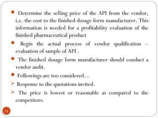  Determine the selling price of the API from the vendor,
      i.e. the cost to the finished dosage form manufacturer. This
      information is needed for a profitability evaluation of the
      finished pharmaceutical product
      Begin the actual process of vendor qualification –
      evaluation of sample of API .
      The finished dosage form manufacturer should conduct a
      vendor audit.
      Followings are too considered…
      Response to the quotations invited.
      The price is lowest or reasonable as compared to the
      competitors.
11
 