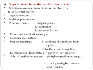     Steps involved in vendor certification process
     Selection of customer team : to define the objectives
     & the potential benefits.
     Supplier selection .
     Initial supplier contacts.
     Process elements:       1. supplier process.
                              2. specification
                              3. process evaluation
      Process and specification changes.
      Customer specification.
      Supplier reporting :          1. certificate of compliance from
                                          supplier
                                      2. feedback form to supplier.
       Decertification : lesser status of “ approved” or “ preferred”
       Adv. of certification process: - the tighter specification range.

                                      - reducing testing by customer .
14
                                       - cost reduction
 