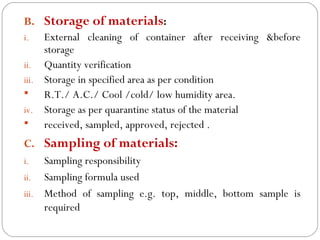 B. Storage of materials:
     i.   External cleaning of container after receiving &before
          storage
     ii. Quantity verification
     iii. Storage in specified area as per condition
         R.T./ A.C./ Cool /cold/ low humidity area.
     iv. Storage as per quarantine status of the material
         received, sampled, approved, rejected .
     C. Sampling of materials:
     i.   Sampling responsibility
     ii. Sampling formula used
     iii. Method of sampling e.g. top, middle, bottom sample is
          required
16
 