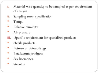 i.   Material wise quantity to be sampled as per requirement
          of analysis.
     ii. Sampling room specification:
      Temp.
      Relative humidity
      Air pressure
     iii. Specific requirement for specialized product:
      Sterile products
      Poisons or potent drugs
      Beta lactum products
      Sex hormones
      Steroids
17
 