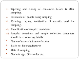iv. Opening and closing of containers before & after
           sampling.
     v. dress code of people doing sampling
     vi. Cleaning, drying, sanitization of utensils used for
           sampling.
     vii. Identification of sampled containers
     viii. Sampled containers and sample collection containers
           should have following details :
      Name of materials & manufacturer
      Batch no. for manufacturer
      Date of sampling
      Name & sign. Of sampler etc.
18
 