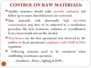 CONTROL ON RAW MATERIALS: 
     Quality assurance should make periodic sanitation and
      follow up to assure that deficiencies are corrected.
     Raw materials with abnormally high microbial
      contamination may have to be subjected to a sterilization
      procedure like heat treatment, radiation or crystallization
      from a bactericidal solvent like alcohol.
     Warehouses are the first operational area observed by the
      auditor to check operational compliance with cGMP & FDA
      regulation.
      Following elements need to be considered when
      establishing warehouses operation:
            cleanliness , floors , lighting & SOPs .
19
 