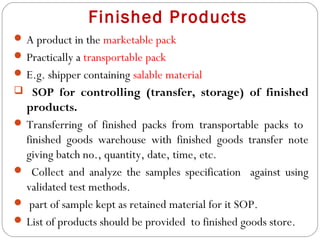 Finished Products
 A product in the marketable pack
 Practically a transportable pack
 E.g. shipper containing salable material
 SOP for controlling (transfer, storage) of finished
   products.
  Transferring of finished packs from transportable packs to
   finished goods warehouse with finished goods transfer note
   giving batch no., quantity, date, time, etc.
  Collect and analyze the samples specification against using
   validated test methods.
  part of sample kept as retained material for it SOP.
  List of products should be provided to finished goods store.
20
 