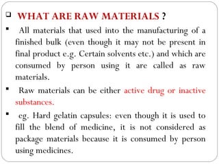    WHAT ARE RAW MATERIALS ?
   All materials that used into the manufacturing of a
   finished bulk (even though it may not be present in
   final product e.g. Certain solvents etc.) and which are
   consumed by person using it are called as raw
   materials.
 Raw materials can be either active drug or inactive
   substances.
 eg. Hard gelatin capsules: even though it is used to
   fill the blend of medicine, it is not considered as
   package materials because it is consumed by person
 3
   using medicines.
 