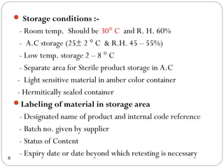  Storage conditions :-
      - Room temp. Should be 30° C and R. H. 60%
      - A.C storage (25± 2 ° C & R.H. 45 – 55%)
      - Low temp. storage 2 – 8 ° C
      - Separate area for Sterile product storage in A.C
     - Light sensitive material in amber color container
     - Hermitically sealed container
    Labeling of material in storage area
      - Designated name of product and internal code reference
      - Batch no. given by supplier
      - Status of Content
8
      - Expiry date or date beyond which retesting is necessary
 