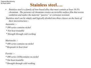 Fasteners Manufacturing
By Rupal Jyotishi
Stainless steel….
• Stainless steel is a family of iron-based alloy that must contain at least 10.5%
chromium . The presence of chromium creates an invisible surface film that resists
oxidation and makes the material “passive” or corrosion resistant.
Stainless steel can be simply and logically divided into three classes on the basis of
their microstructure:-
Austenitic :-
* 300 series contains nickel
* Not heat treatable
* Strength through cold-working
Martensitic :-
* 400 series contains no nickel
* Responds to heat treat
Ferritic :-
* 400 series (430)contains no nickel
* Not heat treatable
* Strength through cold working
 