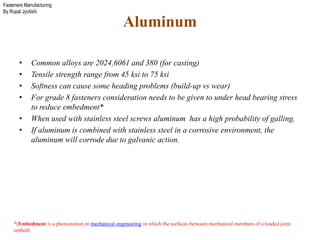 Fasteners Manufacturing
By Rupal Jyotishi
Aluminum
• Common alloys are 2024,6061 and 380 (for casting)
• Tensile strength range from 45 ksi to 75 ksi
• Softness can cause some heading problems (build-up vs wear)
• For grade 8 fasteners consideration needs to be given to under head bearing stress
to reduce embedment*
• When used with stainless steel screws aluminum has a high probability of galling.
• If aluminum is combined with stainless steel in a corrosive environment, the
aluminum will corrode due to galvanic action.
*(Embedment is a phenomenon in mechanical engineering in which the surfaces between mechanical members of a loaded joint
embed)
 