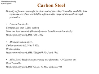 Fasteners Manufacturing
By Rupal Jyotishi
Carbon Steel
Majority of fasteners manufactured are out of steel. Steel is readily available, less
expensive, excellent workability, offers a wide range of attainable strength
properties.
• Low carbon steel:-
Contains less than 0.25% carbon
Some are heat treatable (Generally boron based low carbon steels)
Most commonly used AISI 1006-1022
• Medium Carbon Steel:-
Carbon contains 0.25% to 0.60%
Heat treatable
Most commonly used AISI 1030,1035,1045 and 1541
• Alloy Steel:-Steel with one or more mix elements./ <2% carbon etc.
Heat Treatable
Most commonly used AISI 4037,4140,4135 and SCM435
 