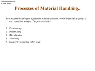 Fasteners Manufacturing
By Rupal Jyotishi
Processes of Material Handling..
Raw material handling in a fasteners industry contains several steps before going to
next operation as input. The processes are:-
1. Pre-cleaning
2. Phosphating
3. Wire drawing
4. Annealing
5. Storage by assigning color code
 