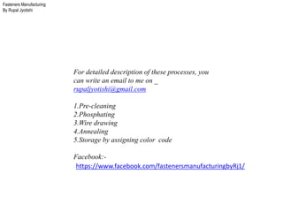 Fasteners Manufacturing
By Rupal Jyotishi
For detailed description of these processes, you
can write an email to me on _
rupaljyotishi@gmail.com
1.Pre-cleaning
2.Phosphating
3.Wire drawing
4.Annealing
5.Storage by assigning color code
Facebook:-
https://www.facebook.com/fastenersmanufacturingbyRj1/
 