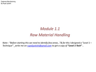 Fasteners Manufacturing
By Rupal Jyotishi
Module 1.1
Raw Material Handling
Note:- “Before starting this we need to identify few areas...”& for this I designed a “Level 1 –
Technique” _write me on rupaljyotishi@gmail.com to get a copy of “Level 1-Tech” ..
 