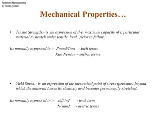 Fasteners Manufacturing
By Rupal Jyotishi
Mechanical Properties…
• Tensile Strength:- is an expression of the maximum capacity of a particular
material to stretch under tensile load , prior to failure.
Its normally expressed in :- Pound/Tons - inch terms
Kilo Newton – metric terms
• Yield Stress:- is an expression of the theoretical point of stress (pressure) beyond
which the material losses its elasticity and becomes permanently stretched.
Its normally expressed in :- ibf/ in2 - inch term
N/ mm2 - metric terms
 