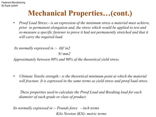 Fasteners Manufacturing
By Rupal Jyotishi
• Proof Load Stress:- is an expression of the minimum stress a material must achieve,
prior to permanent elongation and, the stress which would be applied to test and
re-measure a specific fastener to prove it had not permanently stretched and that it
will carry the required load.
Its normally expressed in :- ibf/ in2
N/ mm2
Approximately between 80% and 90% of the theoretical yield stress.
• Ultimate Tensile strength:- is the theoretical minimum point at which the material
will fracture. It is expressed in the same terms as yield stress and proof load stress.
These properties used to calculate the Proof Load and Breaking load for each
diameter of each grade or class of product.
Its normally expressed in :- Pounds force - inch terms
Kilo Newton (KN)- metric terms
Mechanical Properties…(cont.)
 
