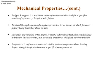 Fasteners Manufacturing
By Rupal Jyotishi
• Fatigue Strength:- is a maximum stress a fastener can withstand for a specified
number of repeated cycles prior to its failure.
• Torsional Strength:- is a load usually expressed in terms torque, at which fasteners
fails by being twisted of about its axis.
• Ductility:- is a measure of the degree of plastic deformation that has been sustained
at fracture. In other words , it is the ability of material to deform before it fracture.
• Toughness:- is defined as a material’s ability to absorb impact or shock loading.
Impact strength toughness is rarely a specification requirement.
Mechanical Properties…(cont.)
 