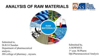 ANALYSIS OF RAW MATERIALS
Submitted to,
Dr.R.S Chandan
Department of pharmaceutical
analysis ,
JSS college of pharmacy , mysuru.
Submitted by,
A SOWMYA
1st year. M.Pharm
Dpt.Pharamaceutical Analysis
 