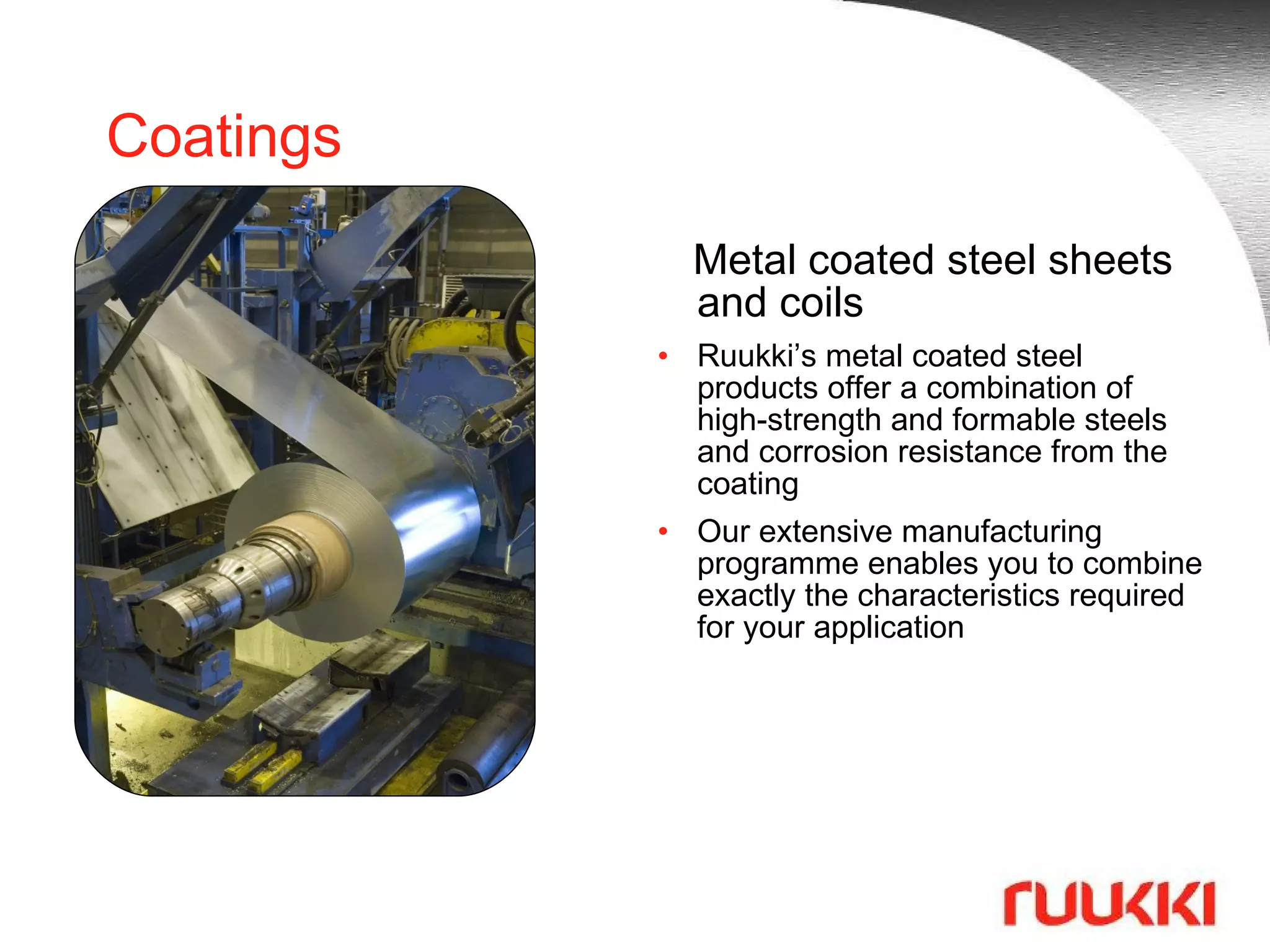 Coatings Metal coated steel sheets and coils Ruukki’s metal coated steel products offer a combination of high-strength and formable steels and corrosion resistance from the coating  Our extensive manufacturing programme enables you to combine exactly the characteristics required for your application 