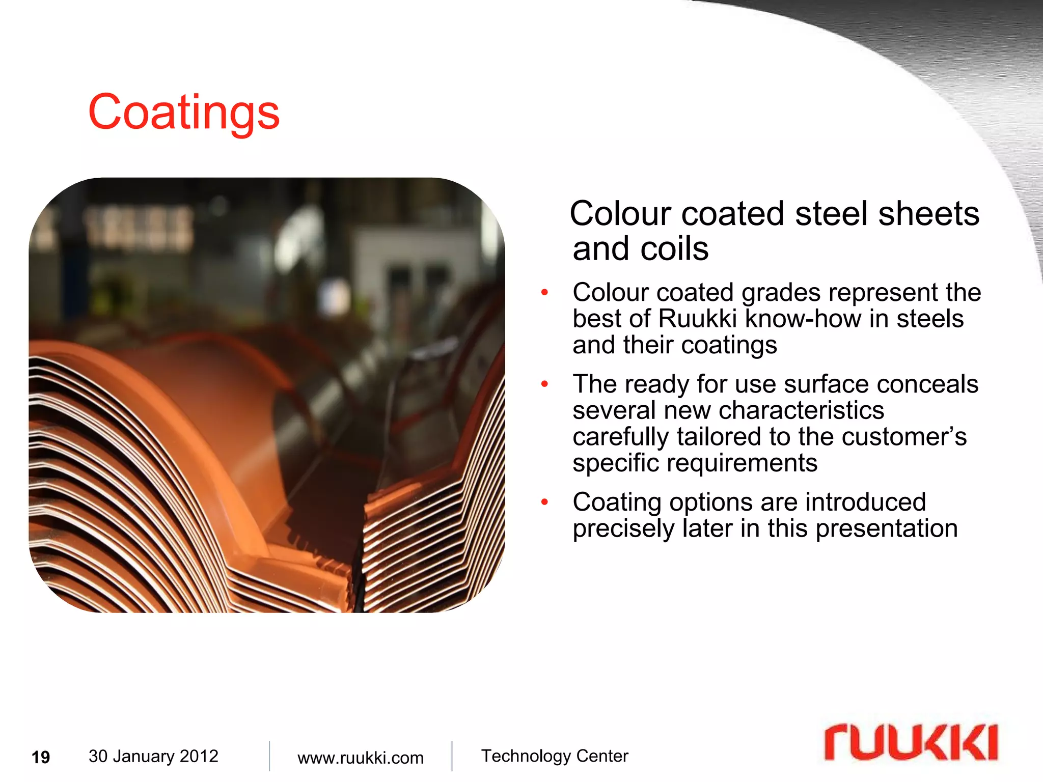Coatings Colour coated steel sheets and coils Colour coated grades represent the best of Ruukki know-how in steels and their coatings The ready for use surface conceals several new characteristics carefully tailored to the customer’s specific requirements Coating options are introduced precisely later in this presentation 